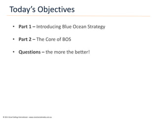 Today’s Objectives
            • Part 1 – Introducing Blue Ocean Strategy

            • Part 2 – The Core of BOS

            • Questions – the more the better!




© 2011 Smart Selling International – www.smartsocialmedia.com.au
 
