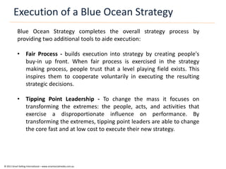 Execution of a Blue Ocean Strategy
            Blue Ocean Strategy completes the overall strategy process by
            providing two additional tools to aide execution:

            • Fair Process - builds execution into strategy by creating people's
              buy-in up front. When fair process is exercised in the strategy
              making process, people trust that a level playing field exists. This
              inspires them to cooperate voluntarily in executing the resulting
              strategic decisions.

            • Tipping Point Leadership - To change the mass it focuses on
              transforming the extremes: the people, acts, and activities that
              exercise a disproportionate influence on performance. By
              transforming the extremes, tipping point leaders are able to change
              the core fast and at low cost to execute their new strategy.




© 2011 Smart Selling International – www.smartsocialmedia.com.au
 