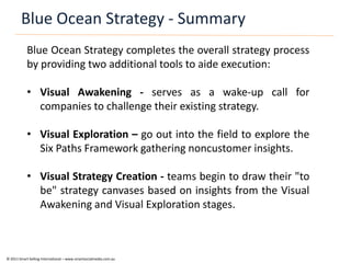 Blue Ocean Strategy - Summary
            Blue Ocean Strategy completes the overall strategy process
            by providing two additional tools to aide execution:

            • Visual Awakening - serves as a wake-up call for
              companies to challenge their existing strategy.

            • Visual Exploration – go out into the field to explore the
              Six Paths Framework gathering noncustomer insights.

            • Visual Strategy Creation - teams begin to draw their "to
              be" strategy canvases based on insights from the Visual
              Awakening and Visual Exploration stages.



© 2011 Smart Selling International – www.smartsocialmedia.com.au
 