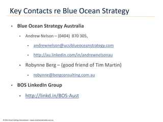 Key Contacts re Blue Ocean Strategy
          •       Blue Ocean Strategy Australia
                    •       Andrew Nelson – (0404) 870 305,

                               •      andrewnelson@ucsiblueoceanstrategy.com

                               •      http://au.linkedin.com/in/andrewnelsonau

                    •       Robynne Berg – (good friend of Tim Martin)
                               •      robynne@bergconsulting.com.au

          •       BOS LinkedIn Group
                    •       http://linkd.in/BOS-Aust



© 2011 Smart Selling International – www.smartsocialmedia.com.au
 