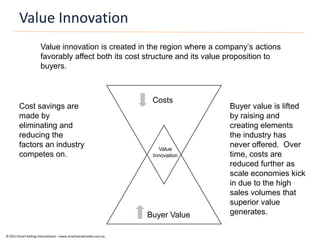Value Innovation
                      Value innovation is created in the region where a company’s actions
                      favorably affect both its cost structure and its value proposition to
                      buyers.



                                                                    Costs
        Cost savings are                                                         Buyer value is lifted
        made by                                                                  by raising and
        eliminating and                                                          creating elements
        reducing the                                                             the industry has
        factors an industry                                           Value
                                                                                 never offered. Over
        competes on.                                                Innovation   time, costs are
                                                                                 reduced further as
                                                                                 scale economies kick
                                                                                 in due to the high
                                                                                 sales volumes that
                                                                                 superior value
                                                                   Buyer Value   generates.

© 2011 Smart Selling International – www.smartsocialmedia.com.au
 