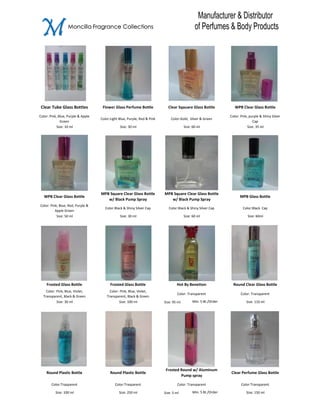 M                 Moncilla Fragrance Collections




 Clear Tube Glass Bottles            Flower Glass Perfume Bottle             Clear Sqauare Glass Bottle             WPB Clear Glass Bottle

Color: Pink, Blue, Purple & Apple                                                                                Color: Pink, purple & Shiny Silver
                                    Color:Light Blue, Purple, Red & Pink       Color:Gold, Silver & Green
              Green                                                                                                              Cap
            Size: 10 ml                         Size: 30 ml                              Size: 60 ml                         Size: 35 ml




                                    MPB Square Clear Glass Bottle          MPB Square Clear Glass Bottle
   WPB Clear Glass Bottle                                                                                              MPB Glass Bottle
                                       w/ Black Pump Spray                    w/ Black Pump Spray
Color: Pink, Blue, Red, Purple &
                                      Color:Black & Shiny Silver Cap          Color:Black & Shiny Silver Cap             Color:Black Cap
          Apple Green
           Size: 50 ml                          Size: 30 ml                              Size: 60 ml                        Size: 60ml




    Frosted Glass Bottle                  Frosted Glass Bottle                     Hot By Benetton                 Round Clear Glass Bottle
    Color: Pink, Blue, Violet,            Color: Pink, Blue, Violet,
                                                                                    Color: Transparent                  Color: Transparent
  Transparent, Black & Green            Transparent, Black & Green
           Size: 30 ml                          Size: 100 ml               Size: 95 ml        Min. 5 Bt./Order              Size: 110 ml




                                                                            Frosted Round w/ Aluminum
    Round Plastic Bottle                  Round Plastic Bottle                                                   Clear Perfume Glass Bottle
                                                                                    Pump spray

       Color:Trasparent                      Color:Trasparent                       Color: Transparent                  Color:Transparent

          Size: 100 ml                          Size: 250 ml               Size: 5 ml         Min. 5 Bt./Order              Size: 150 ml
 