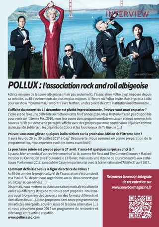 11
INTERVIEW
Actrice majeure de la scène albigeoise (mais pas seulement), l’association Pollux s’est imposée depuis
sa création, au fil d’événements de plus en plus majeurs. À l’heure où Pollux invite Mass Hysteria à Albi
pour un show monumental, rencontre avec Nathan, un des piliers de cette institution incontournable...
L’affiche du concert du 16 décembre est plutôt impressionnante. Pouvez-vous nous en parler ?
L’idée est de faire une belle fête au métal en cette fin d’année 2016. Mass Hysteria n’était pas disponible
pour venir sur l’Xtreme Fest 2016, nous leur avons donc proposé une date en saison et nous sommes très
heureux qu’ils puissent venir partager l’affiche avecdes groupes que nous connaissons déjà bien comme
les locaux de Sidilarsen, les déjantés de Cobra et les fous furieux de Ta Gueule (…)
Pouvez-vous nous glisser quelques indiscrétions sur la prochaine édition de l’Xtreme Fest ?
Il aura lieu du 28 au 30 Juillet 2017 à Cap’ Découverte. Nous sommes en pleine préparation de la
programmation, nous espérons avoir des noms avant Noël !
La prochaine soirée est prévue pour le 27 avril. Y aura-t-il quelques surprises d’ici là ?
Il y aura, bien entendu, d’autres événements d’ici là, comme Me First and The Gimme Gimmes + Masked
Intruder au Connexion Live (Toulouse) le 13 février, mais aussi une dizaine de jours consacrés aux esthé-
tiquesPunkenmai2017,sansoublierCasey(enpartenariataveclaScèneNationaled’Albi)le27avril2017...
Comment définissez-vous la ligne directrice de Pollux ?
Au fil des années le projet culturel de l’association s’est construit
et a évolué. Au départ nous organisions un ou deux concerts par
an, à Cagnac-Les-Mines (…).
Désormais,nousmettonsenplaceunesaisonmusicaleetculturelle
variée où différents styles de musiques sont proposés. Nous ten-
ons aussi à organiser des concerts sur des formats différents et
dans divers lieux (...). Nous proposons dans notre programmation
des artistes émergents, souvent issus de la scène alternative (…)
et nous prévoyons pour 2017 un programme de rencontre et
d’échange entre artiste et public.
www.polluxasso.com
Retrouvezlaversionintégrale
decetentretiensur
www.newboxmagazine.fr
©Fat wrck chords
Pollux:l’associationrockandrollalbigeoise
 