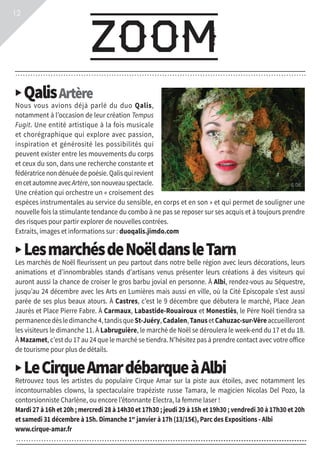 infos
zoom
▶ QalisArtère
Nous vous avions déjà parlé du duo Qalis,
notamment à l’occasion de leur création Tempus
Fugit. Une entité artistique à la fois musicale
et chorégraphique qui explore avec passion,
inspiration et générosité les possibilités qui
peuvent exister entre les mouvements du corps
et ceux du son, dans une recherche constante et
fédératrice non dénuée de poésie. Qalis qui revient
encetautomneavecArtère,sonnouveauspectacle.
Une création qui orchestre un « croisement des
espèces instrumentales au service du sensible, en corps et en son » et qui permet de souligner une
nouvelle fois la stimulante tendance du combo à ne pas se reposer sur ses acquis et à toujours prendre
des risques pour partir explorer de nouvelles contrées.
Extraits, images et informations sur : duoqalis.jimdo.com
▶ LesmarchésdeNoëldansleTarn
Les marchés de Noël fleurissent un peu partout dans notre belle région avec leurs décorations, leurs
animations et d’innombrables stands d’artisans venus présenter leurs créations à des visiteurs qui
auront aussi la chance de croiser le gros barbu jovial en personne. À Albi, rendez-vous au Séquestre,
jusqu’au 24 décembre avec les Arts en Lumières mais aussi en ville, où la Cité Episcopale s’est aussi
parée de ses plus beaux atours. À Castres, c’est le 9 décembre que débutera le marché, Place Jean
Jaurès et Place Pierre Fabre. À Carmaux, Labastide-Rouairoux et Monestiès, le Père Noël tiendra sa
permanencedèsledimanche4,tandisqueSt-Juéry,Cadalen,TanusetCahuzac-sur-Vèreaccueilleront
les visiteurs le dimanche 11. À Labruguière, le marché de Noël se déroulera le week-end du 17 et du 18.
À Mazamet, c’est du 17 au 24 que le marché se tiendra. N’hésitez pas à prendre contact avec votre office
de tourisme pour plus de détails.
▶ LeCirqueAmardébarqueàAlbi
Retrouvez tous les artistes du populaire Cirque Amar sur la piste aux étoiles, avec notamment les
incontournables clowns, la spectaculaire trapéziste russe Tamara, le magicien Nicolas Del Pozo, la
contorsionniste Charlène, ou encore l’étonnante Electra, la femme laser !
Mardi 27 à 16h et 20h ; mercredi 28 à 14h30 et 17h30 ; jeudi 29 à 15h et 19h30 ; vendredi 30 à 17h30 et 20h
et samedi 31 décembre à 15h. Dimanche 1er
janvier à 17h (13/15€), Parc des Expositions - Albi
www.cirque-amar.fr
12
© DR
 