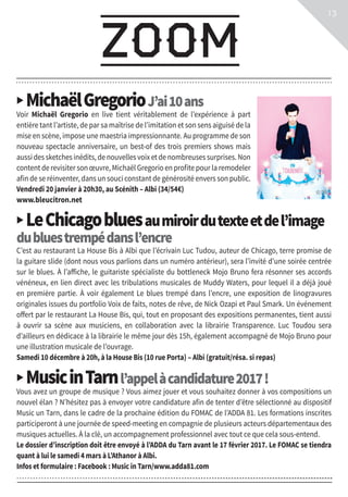 ▶ MichaëlGregorioJ’ai10ans
Voir Michaël Gregorio en live tient véritablement de l’expérience à part
entière tant l’artiste, de par sa maîtrise de l’imitation et son sens aiguisé de la
mise en scène, impose une maestria impressionnante. Au programme de son
nouveau spectacle anniversaire, un best-of des trois premiers shows mais
aussi des sketches inédits, de nouvelles voix et de nombreuses surprises. Non
content de revisiter son œuvre, Michaël Gregorio en profite pour la remodeler
afin de se réinventer, dans un souci constant de générosité envers son public.
Vendredi 20 janvier à 20h30, au Scénith – Albi (34/54€)
www.bleucitron.net
▶ LeChicagobluesaumiroirdutexteetdel’image
dubluestrempédansl’encre
C’est au restaurant La House Bis à Albi que l’écrivain Luc Tudou, auteur de Chicago, terre promise de
la guitare slide (dont nous vous parlions dans un numéro antérieur), sera l’invité d’une soirée centrée
sur le blues. À l’affiche, le guitariste spécialiste du bottleneck Mojo Bruno fera résonner ses accords
vénéneux, en lien direct avec les tribulations musicales de Muddy Waters, pour lequel il a déjà joué
en première partie. À voir également Le blues trempé dans l’encre, une exposition de linogravures
originales issues du portfolio Voix de faits, notes de rêve, de Nick Ozapi et Paul Smark. Un événement
offert par le restaurant La House Bis, qui, tout en proposant des expositions permanentes, tient aussi
à ouvrir sa scène aux musiciens, en collaboration avec la librairie Transparence. Luc Toudou sera
d’ailleurs en dédicace à la librairie le même jour dès 15h, également accompagné de Mojo Bruno pour
une illustration musicale de l’ouvrage.
Samedi 10 décembre à 20h, à la House Bis (10 rue Porta) – Albi (gratuit/résa. si repas)
▶ MusicinTarnl’appelàcandidature2017!
Vous avez un groupe de musique ? Vous aimez jouer et vous souhaitez donner à vos compositions un
nouvel élan ? N’hésitez pas à envoyer votre candidature afin de tenter d’être sélectionné au dispositif
Music un Tarn, dans le cadre de la prochaine édition du FOMAC de l’ADDA 81. Les formations inscrites
participeront à une journée de speed-meeting en compagnie de plusieurs acteurs départementaux des
musiques actuelles. À la clé, un accompagnement professionnel avec tout ce que cela sous-entend.
Le dossier d’inscription doit être envoyé à l’ADDA du Tarn avant le 17 février 2017. Le FOMAC se tiendra
quant à lui le samedi 4 mars à L’Athanor à Albi.
Infos et formulaire : Facebook : Music in Tarn/www.adda81.com
zoom
13
© DR
 