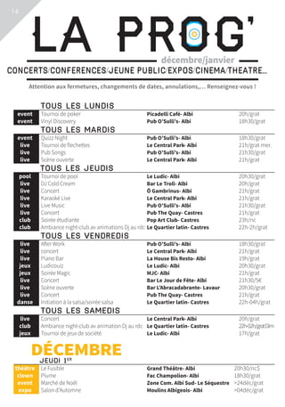 Attention aux fermetures, changements de dates, annulations,… Renseignez-vous !
La Prog’concerts/conferences/jeune public/expos/cinema/theatre...
décembre/janvier
	Tous les lundis			
	 event	 Tournoi de poker	 Picadelli Café- Albi	 20h/grat
	 event	 Vinyl Discovery	 Pub O’Sulli’s- Albi	 18h30/grat
	Tous les mardis			
	 event	 Quizz Night	 Pub O’Sulli’s- Albi	 18h30/grat
	 live	 Tournoi de flechettes	 Le Central Park- Albi	 21h/grat mer.
	 live	 Pub Songs	 Pub O’Sulli’s- Albi	 21h30/grat
	 live	 Scène ouverte	 Le Central Park- Albi	 21h/grat
Tous les jeudis			
	 pool	 Tournoi de pool	 Le Ludic- Albi	 20h30/grat
	 live	 DJ Cold Cream	 Bar Le Troll- Albi	 20h/grat
	 live	 Concert	 Ô Gambrinus- Albi	 21h/grat
	 live	 Karaoké Live	 Le Central Park- Albi	 21h/grat
	 live	 Live Music	 Pub O’Sulli’s- Albi	 21h30/grat
	 live	 Concert	 Pub The Quay- Castres	 21h/grat
	 club	 Soirée étudiante	 Pop Art Club- Castres	 23h/nc
	 club	 Ambiance night-club av animations Dj au rdc	Le Quartier latin- Castres	 22h-2h/grat
	Tous les vendredis			
	 live	 After Work	 Pub O’Sulli’s- Albi	 18h30/grat
	 live	 concert	 Le Central Park- Albi	 21h/grat
	 live	 Piano Bar	 La House Bis Resto- Albi	 19h/grat
	 jeux	 Ludicouiz	 Le Ludic- Albi	 20h30/grat
	 jeux	 Soirée Magic	 MJC- Albi	 21h/grat
	 live	 Concert	 Bar Le Jour de Fête- Albi	 21h30/5€
	 live	 Scène ouverte	 Bar L’Abracadabrante- Lavaur	 20h30/grat
	 live	 Concert	 Pub The Quay- Castres	 21h/grat
	 danse	 Initiation à la salsa/soirée salsa	 Le Quartier latin- Castres	 22h-04h/grat
	Tous les samedis			
	 live	 Concert	 Le Central Park- Albi	 20h/grat
	 club	 Ambiance night-club av animation Dj au rdc	 Le Quartier latin- Castres	 22h-02h/gratDim
	 jeux	 Tournoi de jeux de société	 Le Ludic- Albi	 17h/grat
	DÉCEMBRE			
	Jeudi 1er
			
	théâtre	 Le Fusible	 Grand Théâtre- Albi	 20h30/nc$
	 clown	 Plume	 Fac Champolion- Albi	 18h30/grat
	 event	 Marché de Noël	 Zone Com. Albi Sud- Le Séquestre	 24déc/grat
	 expo	 Salon d’Automne	 Moulins Albigeois- Albi	 04déc/grat
14
 