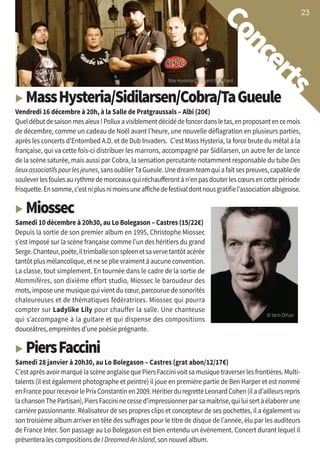 23
Concerts
Mas Hysteria © Vincent Bouchard
23232323
▶ MassHysteria/Sidilarsen/Cobra/TaGueule
Vendredi 16 décembre à 20h, à la Salle de Pratgraussals – Albi (20€)
Queldébutdesaisonmesaïeux!Polluxavisiblementdécidédefoncerdansletas,enproposantencemois
de décembre, comme un cadeau de Noël avant l’heure, une nouvelle déflagration en plusieurs parties,
après les concerts d’Entombed A.D. et de Dub Invaders. C’est Mass Hysteria, la force brute du métal à la
française, qui va cette fois-ci distribuer les marrons, accompagné par Sidilarsen, un autre fer de lance
de la scène saturée, mais aussi par Cobra, la sensation percutante notamment responsable du tube Des
lieuxassociatifspourlesjeunes,sansoublierTaGueule.Unedreamteamquiafaitsespreuves,capablede
souleverlesfoulesaurythmedemorceauxquiréchaufferontàn’enpasdouterlescœursencettepériode
frisquette.Ensomme,c’estniplusnimoinsuneaffichedefestivaldontnousgratifiel’associationalbigeoise.
▶ Miossec
Samedi 10 décembre à 20h30, au Lo Bolegason – Castres (15/22€)
Depuis la sortie de son premier album en 1995, Christophe Miossec
s’est imposé sur la scène française comme l’un des héritiers du grand
Serge.Chanteur,poète,iltrimballesonspleenetsavervetantôtacérée
tantôtplusmélancolique,etneseplievraimentàaucuneconvention.
La classe, tout simplement. En tournée dans le cadre de la sortie de
Mammifères, son dixième effort studio, Miossec le baroudeur des
mots, impose une musique qui vient du cœur, parcourue de sonorités
chaleureuses et de thématiques fédératrices. Miossec qui pourra
compter sur Ladylike Lily pour chauffer la salle. Une chanteuse
qui s’accompagne à la guitare et qui dispense des compositions
douceâtres, empreintes d’une poésie prégnante.
▶ PiersFaccini
Samedi 28 janvier à 20h30, au Lo Bolegason – Castres (grat abon/12/17€)
C’estaprèsavoirmarquélascèneanglaisequePiersFaccinivoitsamusiquetraverserlesfrontières.Multi-
talents (il est également photographe et peintre) il joue en première partie de Ben Harper et est nommé
enFrancepourrecevoirlePrixConstantinen2009.HéritierduregrettéLeonardCohen(ilad’ailleursrepris
lachansonThePartisan),PiersFaccininecessed’impressionnerparsamaîtrise,quiluisertàélaborerune
carrière passionnante. Réalisateur de ses propres clips et concepteur de ses pochettes, il a également vu
son troisième album arriver en tête des suffrages pour le titre de disque de l’année, élu par les auditeurs
de France Inter. Son passage au Lo Bolegason est bien entendu un événement. Concert durant lequel il
présentera les compositions de I Dreamed An Island, son nouvel album.
© Yann Orhan
 