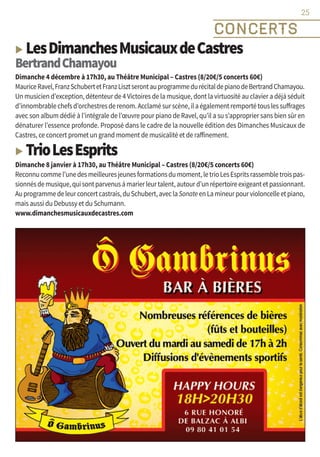 ▶ LesDimanchesMusicauxdeCastres
BertrandChamayou
Dimanche 4 décembre à 17h30, au Théâtre Municipal – Castres (8/20€/5 concerts 60€)
MauriceRavel,FranzSchubertetFranzLisztserontauprogrammedurécitaldepianodeBertrandChamayou.
Un musicien d’exception, détenteur de 4 Victoires de la musique, dont la virtuosité au clavier a déjà séduit
d’innombrablechefsd’orchestresderenom.Acclamésurscène,ilaégalementremportétouslessuffrages
avec son album dédié à l’intégrale de l’œuvre pour piano de Ravel, qu’il a su s’approprier sans bien sûr en
dénaturer l’essence profonde. Proposé dans le cadre de la nouvelle édition des Dimanches Musicaux de
Castres, ce concert promet un grand moment de musicalité et de raffinement.
▶ TrioLesEsprits
Dimanche 8 janvier à 17h30, au Théâtre Municipal – Castres (8/20€/5 concerts 60€)
Reconnucommel’unedesmeilleuresjeunesformationsdumoment,letrioLesEspritsrassembletroispas-
sionnésdemusique,quisontparvenusàmarierleurtalent,autourd’unrépertoireexigeantetpassionnant.
Auprogrammedeleurconcertcastrais,duSchubert,aveclaSonateenLamineurpourvioloncelleetpiano,
mais aussi du Debussy et du Schumann.
www.dimanchesmusicauxdecastres.com
25
CONCERTS
25
 