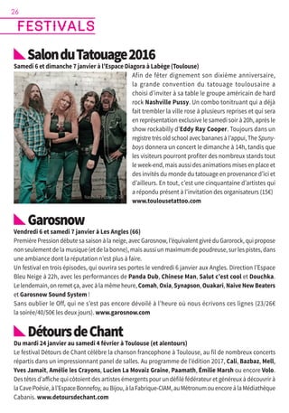SalonduTatouage2016
Samedi 6 et dimanche 7 janvier à l’Espace Diagora à Labège (Toulouse)
Afin de fêter dignement son dixième anniversaire,
la grande convention du tatouage toulousaine a
choisi d’inviter à sa table le groupe américain de hard
rock Nashville Pussy. Un combo tonitruant qui a déjà
fait trembler la ville rose à plusieurs reprises et qui sera
en représentation exclusive le samedi soir à 20h, après le
show rockabilly d’Eddy Ray Cooper. Toujours dans un
registre très old school avec bananes à l’appui, The Spuny-
boys donnera un concert le dimanche à 14h, tandis que
les visiteurs pourront profiter des nombreux stands tout
le week-end, mais aussi des animations mises en place et
des invités du monde du tatouage en provenance d’ici et
d’ailleurs. En tout, c’est une cinquantaine d’artistes qui
a répondu présent à l’invitation des organisateurs (15€)
www.toulousetattoo.com
Garosnow
Vendredi 6 et samedi 7 janvier à Les Angles (66)
Première Pression débute sa saison à la neige, avec Garosnow, l’équivalent givré du Garorock, qui propose
non seulement de la musique (et de la bonne), mais aussi un maximum de poudreuse, sur les pistes, dans
une ambiance dont la réputation n’est plus à faire.
Un festival en trois épisodes, qui ouvrira ses portes le vendredi 6 janvier aux Angles. Direction l’Espace
Bleu Neige à 22h, avec les performances de Panda Dub, Chinese Man, Salut c’est cool et Douchka.
Le lendemain, on remet ça, avec à la même heure, Comah, Oxia, Synapson, Ouakari, Naive New Beaters
et Garosnow Sound System !
Sans oublier le Off, qui ne s’est pas encore dévoilé à l’heure où nous écrivons ces lignes (23/26€
la soirée/40/50€ les deux jours). www.garosnow.com
DétoursdeChant
Du mardi 24 janvier au samedi 4 février à Toulouse (et alentours)
Le festival Détours de Chant célèbre la chanson francophone à Toulouse, au fil de nombreux concerts
répartis dans un impressionnant panel de salles. Au programme de l’édition 2017, Cali, Bazbaz, Mell,
Yves Jamait, Amélie les Crayons, Lucien La Movaiz Graine, Paamath, Émilie Marsh ou encore Volo.
Des têtes d’affiche qui côtoient des artistes émergents pour un défilé fédérateur et généreux à découvrir à
laCavePoésie,àl’EspaceBonnefoy,auBijou,àlaFabrique-CIAM,auMétronumouencoreàlaMédiathèque
Cabanis. www.detoursdechant.com
festivals
26
Nashville Pussy - © DR
 