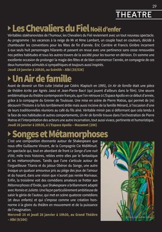 EXPOS
▶ LesChevaliersduFielNoëld’enfer
Véritables stakhanovistes de l’humour, les Chevaliers du Fiel reviennent avec un tout nouveau spectacle.
Au programme : les vacances à la neige de Mr et Mme Lambert, un couple haut en couleurs, décidé à
chambouler les conventions pour les fêtes de fin d’année. Éric Carrière et Francis Ginibre incarnent
à eux seuls huit personnages hilarants et passent en revue avec une pertinence sans cesse renouvelée
nos petites habitudes et tous les autres travers de la société pour les tourner en dérision. En somme une
excellente occasion de prolonger la magie des fêtes et de bien commencer l’année, en compagnie de ces
deux humoristes azimutés si sympathiques et toujours aussi inspirés.
Jeudi 19 janvier à 20h30, au Scénith – Albi (35/52€)
▶ UnAirdefamilleAvant de devenir un film culte (réalisé par Cédric Klapisch en 1995), Un Air de famille était une pièce
de théâtre écrite par Agnès Jaoui et Jean-Pierre Bacri (qui jouent d’ailleurs dans le film). Une œuvre
emblématiqueduthéâtrecontemporainfrançais,quel’onretrouveàL’EspaceApolloencedébutd’année,
grâce à la compagnie du Grenier de Toulouse. Une mise en scène de Pierre Matras, qui permet de (re)
découvrir l’histoire à la fois terriblement drôle mais aussi incisive de la famille Ménard, à l’occasion d’une
de leurs traditionnelles réunions au café du fils aîné. Véritable miroir pas si déformant que cela tendu à
la face de nos habitudes et autres comportements, Un Air de famille trouve dans l’orchestration de Pierre
Matras et l’interprétation des acteurs une autre incarnation, tout aussi vivace, pertinente et humoristique.
Jeudi 26 janvier à 20h30, à L’Espace Apollo – Mazamet (20€)
▶ SongesetMétamorphosesC’est une composition étonnante autour de Shakespeare que
nous offre Guillaume Vincent, de la Compagnie Cie MidiMinuit.
Un spectacle qui, tout en abordant de front Le Songe d’une nuit
d’été, mêle trois histoires, reliées entre elles par le fantastique
et les métamorphoses. Tandis que l’une s’articule autour de
l’orgueilleuse Titania et du jaloux Obéron du Songe, une autre
évoque un quatuor amoureux pris au piège des jeux de l’amour
et du hasard, dans une vision que n’aurait pas reniée Marivaux.
Enfin, la troisième voit des comédiens amateurs se frotter aux
Métamorphoses d’Ovide, que Shakespeare a brillamment adapté
avecRoméoetJuliette.Unefaçonparticulièrementambitieusede
saisir le génie de l’auteur, qui met en scène quatorze comédiens
(et deux enfants) et qui s’impose comme une création hors-
norme à la gloire du théâtre en mouvement et de la puissance
de l’imagination.
Mercredi 25 et jeudi 26 janvier à 19h30, au Grand Théâtre
– Albi (9/26€)
29
© François Gauthier Lafaye
theatre
 