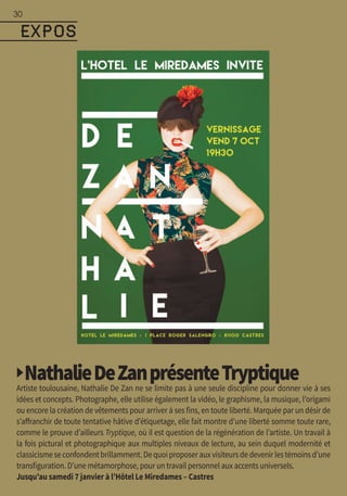 ▶NathalieDeZanprésenteTryptiqueArtiste toulousaine, Nathalie De Zan ne se limite pas à une seule discipline pour donner vie à ses
idées et concepts. Photographe, elle utilise également la vidéo, le graphisme, la musique, l’origami
ou encore la création de vêtements pour arriver à ses fins, en toute liberté. Marquée par un désir de
s’affranchir de toute tentative hâtive d’étiquetage, elle fait montre d’une liberté somme toute rare,
comme le prouve d’ailleurs Tryptique, où il est question de la régénération de l’artiste. Un travail à
la fois pictural et photographique aux multiples niveaux de lecture, au sein duquel modernité et
classicismeseconfondentbrillamment.Dequoiproposerauxvisiteursdedevenirlestémoinsd’une
transfiguration. D’une métamorphose, pour un travail personnel aux accents universels.
Jusqu’au samedi 7 janvier à l’Hôtel Le Miredames – Castres
EXPOS
30
 