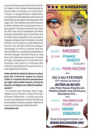 ce que l’événement permettra de montrer,
je l’espère, c’est la place fondamentale du
silence dans la musique et surtout dans
l’écoute. La programmation comprendra,
une exposition présentant les précurseurs et
continuateurs de la pièce silencieuse de John
Cage, 4’33’’ (où l’auditeur est invité à écouter
le silence environnant sans qu’aucun son ne
soit produit intentionnellement) qui date
de 1952. Une série d’installations de Peter
Ablinger, présentées pour la première fois
en France, dans lesquelles le son sera plus à
imaginer et à penser qu’à entendre. Un salon
d’écoute où l’on pourra confortablement
écouter une sélection d’œuvres presque
silencieuses. Et enfin, un concert aura lieu
dans l’auditorium, réunissant 3 compositeurs
(Antoine Beuger, Michael Pisaro et Jürg
Frey) très fortement inspirés par le travail
de Cage, interprété par un ensemble de 6
musiciens. Des ateliers à l’intention des
scolaires sensibiliseront les plus jeunes à
cette approche de l’écoute.
Cettevolontédemettrelesilenceenvaleur
peut-elle s’entrevoir comme un moyen
d’aller à l’encontre du bruit omniprésent
qui régit notre société saturée, et ainsi de
dessiner en filigrane une réflexion politico-
sociale ?
« Si un bruit vous dérange, disait Cage,
mettez-vous à l’écouter et vous finirez par
le trouver intéressant ». Je dirais que plus
qu’une croisade contre le bruit, Silences est
une invitation à l’écoute, à prêter attention à
ce qu’on n’entend pas habituellement.
www.gmea.net
©DR
 