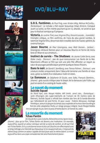 S.O.S. Fantômes, de Paul Feig, avec Kristen Wiig, Melissa McCarthy...
(fantastique) : ce remake a fait couler beaucoup (trop) d’encre. Conspué
avant sa sortie, ce film mérite pourtant qu’on s’y attarde, ne serait-ce que
pour le festival comique qu’il propose.
Victoria,deJustineTriet,avecVirginieEfira,VincentLacoste...(comédie):
triomphe critique, ce film confirme, de l’avis du plus grand nombre, le
talent de Virginie Efira, désormais bien installée dans les hautes sphères du
cinéma français.
Jason Bourne, de Paul Greengrass, avec Matt Damon... (action) :
Greengrass retrouve Damon pour un nouveau Bourne en forme de menu
best-of. Réservé aux amateurs...
Instinct de survie – The Shallows: de Jaume Collet-Serra, avec
Blake Lively... (horreur) : pas de quoi concurrencer Les Dents de la Mer.
Néanmoins efficace ce film qui voit une jolie fille affronter un requin au
cœur de paysages paradisiaques promet quelques beaux frissons.
Dans le noir, de David F. Sandberg, avec Teresa Palmer... (horreur) : une
créature visible uniquement dans l’obscurité terrorise une famille et nous
avec, grâce au talent d’un réalisateur malin et retors.
La Danseuse, de Stéphanie Di Giusto, avec Soko, François Damiens...
(drame) : gros succès critique pour le biopic de la danseuse Loïe Fuller, qui
jouit en outre d’un casting de haute-volée.
Lenavetdumoment 
Suicide Squad
De David Ayer, avec Margot Robbie, Will Smith, Jared Leto... (fantastique) :
sorte d’Avengers des super-méchants de l’univers de DC Comics (celui de
Batman), Suicide Squad a refroidi bon nombre des fans de la bande-dessinée
qui l’attendaient de pied ferme. Et pour cause : histoire décousue, montage
frénétique,acteurslaplupartdutempssous-exploitésethumourbienlourdingue
font de cette adaptation flashy un ratage presque intégral. Seule Margot Robbie
tire son épingle du jeu dans la peau d’Harley Quinn, la fiancée du Joker.
Laressortiedumoment 
Tchao Pantin
DeClaudeBerri,avecColuche,RichardAnconina,AgnèsSoral...
(drame) : plus qu’un film, Tchao Pantin est devenu une institution. Un exemple,
aujourd’hui, quand un acteur comique sort de sa zone de confort, on dit qu’il fait
sonTchaoPantin.EtilyaunebonneraisonàcelacarColucheaeneffetimposéavec
ce long-métrage une intensité que beaucoup ne lui soupçonnait pas, s’imposant du
même coup comme un acteur capable de tout jouer avec le même talent. Le revoir
aujourd’hui dans une copie remasterisée fait ainsi franchement plaisir.
7
 