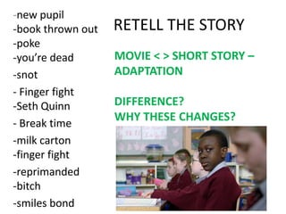 -new pupil
-book thrown out
-poke
-you’re dead
-snot
- Finger fight
-Seth Quinn
- Break time
-milk carton
-finger fight
-reprimanded
-bitch
-smiles bond

RETELL THE STORY
MOVIE < > SHORT STORY –
ADAPTATION
DIFFERENCE?
WHY THESE CHANGES?

 