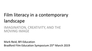 Film literacy in a contemporary
landscape
IMAGINATION, CREATIVITY, AND THE
MOVING IMAGE
Mark Reid, BFI Education
Bradford Film Education Symposium 25th March 2019
 