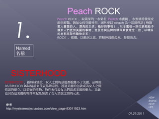 1. 
Named 
名稱 
Peach ROCK ，取蔬果的一水果名 Peach水蜜桃 ，水蜜桃特徵果皮 
顏色鮮豔，猶如女孩亮麗外型，國外更以peach為一常用俚語(特別 
惹人喜愛的人; 漂亮的女孩; 極好的事物) ，以水蜜桃一詞代表能給予 
讓女人們更加美麗的事物，並且也與品牌的環保素食理念一致，以環保 
的材料來取代動物皮毛； 
ROCK ，搖擺，以動詞之意，將精神鼓動起來，發揚出去。 
SISTERHOOD 
SISTERHOOD，指姊妹情誼，女人之間的話題都脫離不了美麗，品牌用 
SISTERHOOD姊妹情誼來代表品牌宗旨，透過美麗的包款成為女人之間 
情誼的建立，以美好的事物、物件來代表女人們追求美麗的動力，為此 
也因為這美麗的物件牽起及加深了女人情誼之間的元素。 
NEW 
Brand. 
NEW 
LIFE. 
09.29.2011 
Peach ROCK 
參考 
http://mysisterrocks.taobao.com/view_page-83011923.htm 
 