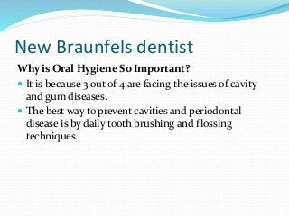 New Braunfels dentist
Why is Oral Hygiene So Important?
 It is because 3 out of 4 are facing the issues of cavity
and gum diseases.
 The best way to prevent cavities and periodontal
disease is by daily tooth brushing and flossing
techniques.
 