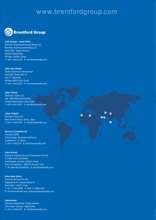 www.brentfordgroup.com

         Brentford Group

UAE (Dubai) – Head Ofﬁce
Brentford Electromechanical Works LLC
Brentford Building Contracting LLC
Suite 2001, Saeed Tower 2
Sheikh Zayed Road
PO Box 122792, Dubai
T: +971 4 343 3757 E: info@brentfordllc.com



UAE (Abu Dhabi)
Gulfex Electrical & Mechanical
Suite M2, Sector ME-10
Plot 77, Musaffah
PO Box 93370, Abu Dhabi
T: +971 4 343 3757 E: info@brentfordllc.com



Qatar (Doha)
Brentford Qatar LLC
505, NBK Musherib Building
Fareed Abdul Azeez, Doha Qatar
T: +974 449 19727 E: info@brentfordllc.com



Libya (Tripoli)
Brentford Libya JSC
Near Sudan School, Sirraj, Libya
T: +971 4 343 3757 E: info@brentfordllc.com



Morocco (Casablanca)
Brentford SARL
9 Eme Etage, Boulevard Zerktouni
Casablanca -14, Maroc
T: +971 4 343 757 E: info@brentfordllc.com



India (Kochi)
Brentford Engineering and Construction Pvt Ltd
41/1865 J Shimla Garden
Kacheripady Junction, Chittoor Road
Kochi (Ernakulam) – 682018, Kerela, India
T: +91 484 402 3333/3324 E: info@brentfordllc.com



India (New Delhi)
Brentford Service Pvt Ltd
Opposite B-10, Dwarka Sector 8
New Delhi–110077, India
T: +91 11 40410000 F: 0091 11 2638 4553
E: info@brentfordllc.com www.brentfordservices.com



Afghanistan
Brentford Afghanistan, Camp Holland
Tarin Kowt, Uruzgan, Afghanistan
T: +971 4 343 3757 E: info@brentfordllc.com
 