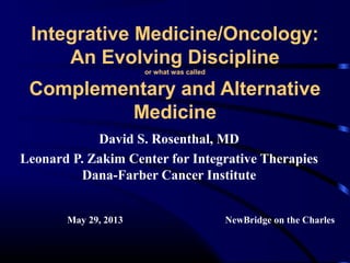 Integrative Medicine/Oncology:
An Evolving Discipline
or what was called

Complementary and Alternative
Medicine
David S. Rosenthal, MD
Leonard P. Zakim Center for Integrative Therapies
Dana-Farber Cancer Institute
May 29, 2013

NewBridge on the Charles

 