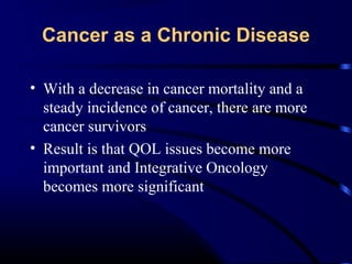 Cancer as a Chronic Disease
• With a decrease in cancer mortality and a
steady incidence of cancer, there are more
cancer survivors
• Result is that QOL issues become more
important and Integrative Oncology
becomes more significant

 