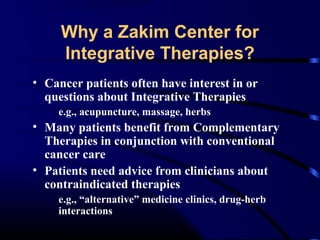 Why a Zakim Center for
Integrative Therapies?
• Cancer patients often have interest in or
questions about Integrative Therapies
e.g., acupuncture, massage, herbs

• Many patients benefit from Complementary
Therapies in conjunction with conventional
cancer care
• Patients need advice from clinicians about
contraindicated therapies
e.g., “alternative” medicine clinics, drug-herb
interactions

 