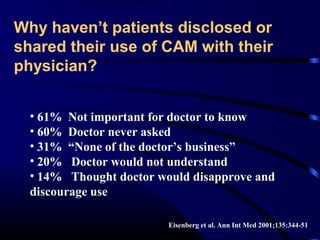 Why haven’t patients disclosed or
shared their use of CAM with their
physician?
• 61% Not important for doctor to know
• 60% Doctor never asked
• 31% “None of the doctor’s business”
• 20% Doctor would not understand
• 14% Thought doctor would disapprove and
discourage use
Eisenberg et al. Ann Int Med 2001;135:344-51

 