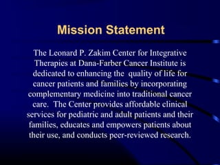 Mission Statement
The Leonard P. Zakim Center for Integrative
Therapies at Dana-Farber Cancer Institute is
dedicated to enhancing the quality of life for
cancer patients and families by incorporating
complementary medicine into traditional cancer
care. The Center provides affordable clinical
services for pediatric and adult patients and their
families, educates and empowers patients about
their use, and conducts peer-reviewed research.

 