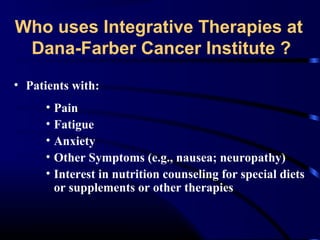 Who uses Integrative Therapies at
Dana-Farber Cancer Institute ?
• Patients with:
• Pain
• Fatigue
• Anxiety
• Other Symptoms (e.g., nausea; neuropathy)
• Interest in nutrition counseling for special diets
or supplements or other therapies

 