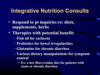 Integrative Nutrition Consults
• Respond to pt inquiries re: diets,
supplements, herbs
• Therapies with potential benefit:
–
–
–
–

Fish oil for cachexia
Probiotics for bowel irregularities
Glutamine for chronic diarrhea
Various dietary manipulations for symptom
control
• Ex: a low fiber/residue diet for patients with
acute or chronic diarrhea

 