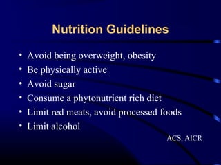 Nutrition Guidelines
•
•
•
•
•
•

Avoid being overweight, obesity
Be physically active
Avoid sugar
Consume a phytonutrient rich diet
Limit red meats, avoid processed foods
Limit alcohol
ACS, AICR

 