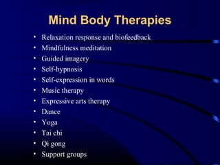 Mind Body Therapies
•
•
•
•
•
•
•
•
•
•
•
•

Relaxation response and biofeedback
Mindfulness meditation
Guided imagery
Self-hypnosis
Self-expression in words
Music therapy
Expressive arts therapy
Dance
Yoga
Tai chi
Qi gong
Support groups

 