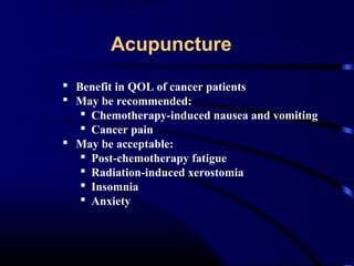 Acupuncture
 Benefit in QOL of cancer patients
 May be recommended:
 Chemotherapy-induced nausea and vomiting
 Cancer pain
 May be acceptable:
 Post-chemotherapy fatigue
 Radiation-induced xerostomia
 Insomnia
 Anxiety

 
