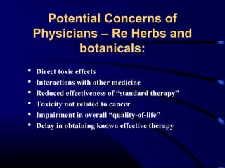 Potential Concerns of
Physicians – Re Herbs and
botanicals:







Direct toxic effects
Interactions with other medicine
Reduced effectiveness of “standard therapy”
Toxicity not related to cancer
Impairment in overall “quality-of-life”
Delay in obtaining known effective therapy

 