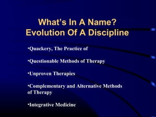 What’s In A Name?
Evolution Of A Discipline
•Quackery, The Practice of
•Questionable Methods of Therapy
•Unproven Therapies
•Complementary and Alternative Methods
of Therapy
•Integrative Medicine

 