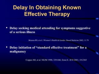 Delay In Obtaining Known
Effective Therapy
 Delay seeking medical attending for symptoms suggestive
of a serious illness
Brienza RS, et al. J Women’s Health & Gender- Based Medicine 2002; 11:79

 Delay initiation of “standard effective treatment” for a
malignancy
Coppes MJ, et al. NEJM 1998; 339-846. Ernst E. JCO 2001; 19:2365

 