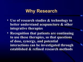 Why Research
• Use of research studies & technology to
better understand acupuncture & other
integrative therapies
• Recognition that patients are continuing
to use these therapies, so that questions
of dose, synergy, and potential
interactions can be investigated through
established & refined research methods

 