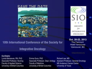 SAVE THE DATE

10th International Conference of the Society for
Integrative Oncology

Oct. 20-22, 2013
The Fairmont
Hotel Vancouver
Vancouver, BC
integrativeonc.org

Co-Chairs:
Lynda Balneaves, RN, PhD
Associate Professor, Nursing
Faculty of Applied Science
University of British Columbia

Emma Guns, PhD
Associate Professor, Dept. Urology
Faculty of Medicine
University of British Columbia

Richard Lee, MD
Assistant Professor, General Oncology
MD Anderson Cancer Centre
University of Texas

 