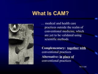 What Is CAM?
… medical and health care
practices outside the realm of
conventional medicine, which
are yet to be validated using
scientific methods
Complementary: together with
conventional practices
Alternative: in place of
conventional practices
NCCAM

 