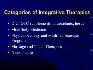 Categories of Integrative Therapies
• Diet, OTC supplements, antioxidants, herbs
• MindBody Medicine
• Physical Activity and Modified Exercise
Programs
• Massage and Touch Therapies
• Acupuncture

 