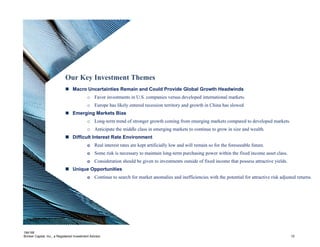 184195
Brinker Capital, Inc., a Registered Investment Advisor 10
Our Key Investment Themes
 Macro Uncertainties Remain and Could Provide Global Growth Headwinds
o Favor investments in U.S. companies versus developed international markets.
o Europe has likely entered recession territory and growth in China has slowed
 Emerging Markets Bias
o Long-term trend of stronger growth coming from emerging markets compared to developed markets.
o Anticipate the middle class in emerging markets to continue to grow in size and wealth.
 Difficult Interest Rate Environment
o Real interest rates are kept artificially low and will remain so for the foreseeable future.
o Some risk is necessary to maintain long-term purchasing power within the fixed income asset class.
o Consideration should be given to investments outside of fixed income that possess attractive yields.
 Unique Opportunities
o Continue to search for market anomalies and inefficiencies with the potential for attractive risk adjusted returns.
 