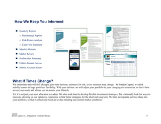 184195
Brinker Capital, Inc., a Registered Investment Advisor 11
How We Keep You Informed
 Quarterly Reports
o Performance Reports
o Risk/Return Analysis
o Cash Flow Summary
 Monthly Outlook
 Market Review
 Reallocation Summary
 Online Account Access
 Mobile Account Access
What if Times Change?
We understand that with life changes, your time horizon, tolerance for risk, or tax situation may change. At Brinker Capital, we think
stability comes in large part from flexibility. With your advisor, we will adjust your portfolio to your changing circumstances, so that it best
serves your needs and allows you to sustain your lifestyle.
Yet it’s not just your asset allocation we adapt. We also work hard to develop flexible investment strategies. We continually look for ways to
innovate, drawing on our extensive experience to find better strategies for the short and long term. We then incorporate our best ideas into
your portfolio, so that it reflects our most up-to-date thinking and current market conditions.
 