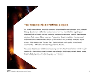 184195
Brinker Capital, Inc., a Registered Investment Advisor 12
Your Recommended Investment Solution
We strive to create the most appropriate investment strategy based on your responses to our Investment
Strategy Questionnaire and from the input we received from your financial advisor regarding your
investment goals. If answers indicated differences in time horizon and/or risk tolerance, the investment
objective reflects a blend of those responses. Please advise Donald if you believe that your overall
investment objective differs from that derived by Brinker Capital or if you wish to modify any of your
answers to the Questionnaire. Changes to any of your responses could result in Brinker Capital
recommending a different investment strategy and asset allocation.
Your goals, objectives and risk tolerance may change over time. Your financial advisor will help you plan
for all of life’s events, including the unforeseen ones. When you determine a change is needed, Brinker
Capital will adjust your investment strategy upon your instruction.
 