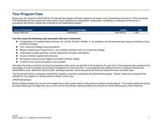 184195
Brinker Capital, Inc., a Registered Investment Advisor 18
Your Program Fees
Based upon this proposal of $200,000.00, the blended fee payable to Brinker Capital for all assets in your Destinations accounts is 1.00% annualized.
This blendedfee will vary based upon total account value (resulting from appreciation, depreciation, liquidations or additional contributions) in
accordance with Brinker Capital’s fee schedule for the Destinations program.
Account Registration Investment Strategy Assets Fee
Valued Client IRA Destinations $200,000.00 1.00%
Your fee covers the following costs associated with your investments:
 Compensation to Foresters Equity Services, Inc. and Mr. Donald T McNeill, Jr. for assisting in the development and ongoing monitoring of your
investment strategy
 Your investment strategy recommendations
 Regular rebalancing of mutual funds in your portfolio consistent with your investment strategy
 Customized quarterly reporting, monthly statements and trade confirmations
 Access to Brinker Capital Online Services
 All ongoing mutual fund due diligence provided by Brinker Capital
 Custody of the mutual fund assets in your portfolio
The total annual fee is exclusive of mutual fund expense ratios, which are set forth in the prospectus for each fund. A fund expense ratio represents the
percentage of the fund’s assets that go toward the expense of running the fund. A fund expense ratio reflects the fund’s investment advisory fee,
administrative costs, distribution fees and other operating expenses, which are paid by the fund and reduce the fund’s net asset value.
The fee set forth above is calculated using Brinker Capital’s current fee schedule for the Destinations program. Brinker Capital may change the fee
schedule for any program on 30 days advance written notice to you.
<|PDSFlexFeeDisc|>
Brinker Capital will debit your account at the beginning of each quarter based on the previous quarter’s ending balance. Your initial quarterly fee will be
pro-rated based upon the beginning value of your account and Brinker Capital will debit your account the month following your initial investment.
 