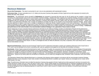 184195
Brinker Capital, Inc., a Registered Investment Advisor 19
Disclosure Statement
One-on-One Presentation: This report is exclusively for use in one-on-one presentations with sophisticated investors.
Performance Data: All return calculations are in U.S. dollars and are gross of advisory fees payable to Brinker Capital and any other expenses not covered by the
advisory fee (see “Fees” section).
Destinations: The performance returns provided for Destinations are composed of accounts that were open for the full period and are invested in mutual funds
according to the asset allocation policy for the recommended Investment Strategy. Detailed information regarding the Investment Strategy composite is available upon
request. The composite returns are based on actual market values and are weighted accordingly. All calculations reflect the deduction of the respective fund’s internal
management fees and expenses but are gross (before deduction) of advisory fees payable to Brinker Capital, which will reduce an investor’s return. Certain funds
included in the performance information may no longer be available for purchase and may not be included in the recommended Investment Strategy. Brinker Capital
may also determine to replace a fund due to a change in management or based upon Brinker Capital’s evaluation of the fund’s performance. Since Brinker Capital
retains full discretion to add or replace mutual funds in which the account is invested and to change the allocation among such funds, the historical performance of the
recommended Investment Strategy may reflect the performance of mutual funds which are no longer included in the recommended Investment Strategy. Furthermore,
past performance of the funds included in the recommended Investment Strategy is not a guarantee of future results or trends.
Brinker Capital does not have composite historical performance information for the Defensive Strategy included in its Destinations Program for the period prior to
October 1, 2009. The performance results contained herein do not represent the actual trading or investment performance of actual accounts invested in accordance
with the Investment Strategy, but presents back-tested performance of a hypothetical account invested with the mutual funds currently included in this Investment
Strategy based upon the initial allocations established by Brinker Capital which were developed with the benefit of hindsight. Back-tested performance information may
not reflect the impact that any material market or economic factors might have had on the management of client accounts if such accounts had actually been managed
utilizing the Defensive Strategy. For mutual funds included in the allocation that do not have performance for the entire period, Brinker Capital has computed
performance using the returns of a representative market index or Morningstar category for the period for which actual performance data is unavailable. If the mutual
fund had been in operation during the entire time period, its return may have been higher or lower than the performance substitute. The performance information is gross
(before deduction) of advisory fees payable to Brinker Capital and any other expenses not covered by the advisory fee, which will reduce a client’s return. Past
performance is no guarantee of future results. An index is unmanaged and does not reflect the deduction of any fees or expenses, which could reduce returns. Investors
cannot invest directly in an index.
Mutual Fund Performance: Mutual Fund and Exchange Traded Fund (ETF) performance information is based upon published performance of the mutual funds or
ETFs, which must be calculated by the funds in accordance with rules and regulations promulgated by the Securities and Exchange Commission.
Benchmarks: Brinker Capital constructs the benchmark to match, to the best of its ability, the components of the recommended Investment Strategy to the appropriate
indices so as to reasonably parallel the asset allocation of the Investment Strategy. However, the benchmarks are not intended to parallel the risk or investment style of
any particular manager or mutual fund included in the recommended Investment Strategy or reflect guidelines, restrictions, correlations, concentrations, sector
allocations or volatility of the portfolio of any such manager or mutual fund. The benchmarks are provided for comparative purposes only and do not represent actual
performance. Figures for the indices reflect the reinvestment of dividends but do not reflect any management fees, transaction costs or expenses, which would reduce
returns.
The Destinations Relative Return-Blended Benchmark is a composite of the following indices weighted in accordance with the recommended Investment Strategy: .
Detailed information on the composition of each index included in the Blended Benchmark is available upon request Indices are unmanaged and an investor cannot
invest directly in an index.
Fees: The performance information does not reflect the deduction of advisory fees payable to Brinker Capital and any other expenses for services not covered by the
advisory fee that an investor may incur, which will reduce a client’s return. Brinker Capital charges one comprehensive fee for investment management services, which
includes manager and fund due diligence, asset allocation, manager fees, custody fees and trading expenses and Solicitor fees. Brinker Capital’s fee does not include
the internal management fees and operating expenses of mutual funds in which a client’s account is invested, which are reflected in the performance information
contained herein.
 