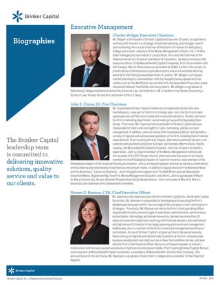 Biographies
The Brinker Capital
leadership team
is committed to
delivering innovative
solutions, quality
service and value to
our clients.
Executive Management
Charles Widger, Executive Chairman
Mr.WidgeristhefounderofBrinkerCapitalandhasover30yearsofexperience
workingwithinvestorsinstrategicinvestmentplanning,andmanagersearch
andmonitoring.HeisapastchairmanoftheboardoftrusteesforGettysburg
Collegeandischair-emeritusoftheMoneyManagementInstitute,the2.1trillion
dollarmanagedaccountindustry’sassociation.Heisalsothechairmanofthe
VillanovaUniversitySchoolofLawBoardofConsultors. Hewaspreviouslychief
executiveofficeroftheMutualBenefitCapitalCompanies,firstvicepresidentwith
VanKampen,MorrisStoneandavicepresidentatCIGNA.Earlierinhiscareer,he
practicedlawinPennsylvaniainprivatepracticeandasanassistantattorney
generalforthePennsylvaniaDepartmentofJustice. Mr.Widgerisafrequent
marketandindustrycommentator,withhisthoughtshavingappearedintop
outletssuchasTheWallStreetJournal,Barron’s,theAssociatedPress,DowJones,
InvestmentAdvisor,FundActionandmanyothers. Mr.Widgerisagraduateof
GettysburgCollegeandVillanovaUniversitySchoolofLaw,andholdsanL.L.M.inTaxationfromBostonUniversity’s
SchoolofLaw.HealsoservedasaLieutenantintheU.S.Navy.
John E. Coyne, III, Vice Chairman
Mr.CoyneleadsBrinkerCapital’sinitiativetobroadendistributionintonew
marketplaces,akeypartofthefirm’sstrategicplan. Heisthefirm’sprincipal
spokespersonwiththenewsmediaandinvestmentadvisors. Healsooversees
thefirm’smarketingdepartment,socialmediagroupandtheSpecialtySales
Group. Previously,Mr.CoyneservedaspresidentofBrinkerCapitalandwas
responsibleforpolicyandoversightforsales,marketing,andkeyaccount
management.Inaddition,JohnservedasChiefComplianceOfficerandhashelda
varietyofregionalandnationalsalespositionsatthefirm,includingthatofnational
salesdirector.PriortojoiningBrinkerCapital,Johnheldinvestmentadvisoryand
nationalsalespositionsatButcher&Singer,VanKampen,MorrisStone,Fidelity
Leasing,andMutualBenefitCapitalCompanies.Johnhas30yearsofindustry
experience. JohnisaboardmemberoftheMoneyManagementInstituteand
therecipientofits2011PioneerAward,chairmanemeritusandcurrentboard
memberforthePhiladelphiaChapterofTeachforAmerica andamemberofthe
PhiladelphiachapteroftheFinancialPlanningAssociation.Johnisafrequentspeakerandhostatindustryconferences
andhasbeenquotedextensivelyintopfinancialandadvisormedia. InadditiontoappearancesonFoxBusinessNews
andFoxBusiness’s“CavutoonBusiness”,John’sthoughtshaveappearedinTheWallStreetJournal,Newsweek,
InvestmentNews,RegisteredRep,FundFire,MoneyManagementExecutive andothers.JohnisagraduateofMount
St.Mary’sUniversity.HealsoattendedTempleUniversityGraduateSchool. JohnisatrusteeofMountSt.Mary’s
UniversityandchairmanofitsEndowmentcommittee.
Noreen D. Beaman, CPA, Chief Executive Officer
Ms.BeamanisthechiefexecutiveofficerofBrinkerCapital,Inc.andBrinkerCapital
Securities.Ms.Beamanisresponsiblefordevelopingandexecutingthefirm’s
detailedoperatingplanandfortheoversightofthecompany’sshortandlongterm
strategies. Previously,Ms.Beamanservedasthefirm’schiefoperatingofficer
responsibleforpolicyandoversightofoperations,administration,performance,
reconciliation,technologyandhumanresources.Noreenhasmorethan20
yearsofinvestmentexperienceworkingwithfinancialadvisorsandinstitutional
andhighnetworthinvestorsinstrategicplanningandinvestmentmanagement.
Additionally,sheisamemberofthefirm’sinvestmentmanagementandfinance
committees.AsoneofBrinkerCapital’soriginalpartners,Noreenpreviously
heldavarietyofregionalandnationalsalespositionsatthefirm,includingnew
businessdevelopmentandclientserviceinNewYorkandNewJersey;andwas
alsothefirm’schieffinancialofficer.Noreenisafrequentspeakeratindustry
conferencesandhasbeenquotedextensivelyintopfinancialandadvisormedia.PriortojoiningBrinkerCapital,Noreen
wastreasureratMutualBenefitCapitalCompanies,asubsidiaryofMutualBenefitLifeInsuranceCompany. She
alsoworkedatErnstandYoung.Ms.BeamanisagraduateofSaintPeter’sCollegeandisamemberoftheirBoardof
Regents.
Brinker Capital, Inc., a Registered Investment Advisor. Brinker_Bios
 
