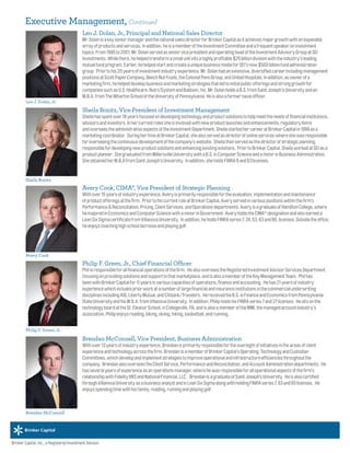 Leo J. Dolan, Jr., Principal and National Sales Director
Mr.DolanisakeyseniormanagerandthenationalsalesdirectorforBrinkerCapitalasitachievesmajorgrowthwithanexpanded
arrayofproductsandservices.Inaddition,heisamemberoftheInvestmentCommitteeandafrequentspeakeroninvestment
topics.From1995to2001,Mr.DolanservedasseniorvicepresidentandoperatingheadoftheInvestmentAdvisoryGroupatSEI
Investments.Whilethere,hehelpedtransformasmallunitintoahighlyprofitable$25billiondivisionwiththeindustry'sleading
mutualfundprogram.Earlier,hehelpedstartandcreateauniquebusinessmodelforSEI'snow$500billionfundadministration
group. Priortohis20yearsofinvestmentindustryexperience,Mr.Dolanhadanextensive,diversifiedcareerincludingmanagement
positionsatScottPaperCompany,BeechNutFoods,theColonialPennGroup,andUnitedHospitals.Inaddition,asownerofa
marketingfirm,hehelpeddevelopbusinessandmarketingstrategiesthatledtoinitialpublicofferingsandstronggrowthfor
companiessuchasU.S.Healthcare,Nutri/SystemandBaldwin,Inc.Mr.DolanholdsaB.S.fromSaintJoseph'sUniversityandan
M.B.A.fromTheWhartonSchooloftheUniversityofPennsylvania.Heisalsoaformernavalofficer.
Sheila Bonitz, Vice President of Investment Management
Sheilahasspentover18yearsfocusedondevelopingtechnologyandproductsolutionstohelpmeettheneedsoffinancialinstitutions,
advisorsandinvestors.Inhercurrentrolessheisinvolvedwithnewproductlaunchesandenhancements,regulatoryitems
andoverseestheadministrativeaspectsoftheInvestmentDepartment.SheilastartedhercareeratBrinkerCapitalin1999asa
marketingcoordinator. DuringhertimeatBrinkerCapital,shealsoservedasdirectorofonlineserviceswhereshewasresponsible
foroverseeingthecontinuousdevelopmentofthecompany’swebsite. Sheilathenservedasthedirectorofstrategicplanning,
responsiblefordevelopingnewproductsolutionsandenhancingexistingsolutions. PriortoBrinkerCapital,SheilaworkedatSEIasa
productplanner. ShegraduatedfromMillersvilleUniversitywithaB.S.inComputerScienceandaminorinBusinessAdministration.
SheobtainedherM.B.AfromSaintJoseph’sUniversity. Inaddition,sheholdsFINRA6and63licenses.
Avery Cook, CIMA®, Vice President of Strategic Planning
Withover15yearsofindustryexperience,Averyisprimarilyresponsiblefortheevaluation,implementationandmaintenance
ofproductofferingsatthefirm. PriortohiscurrentroleatBrinkerCapital,Averyservedinvariouspositionswithinthefirm’s
Performance&Reconciliation,Pricing,ClientServices,andOperationsdepartments.AveryisagraduateofHamiltonCollege,where
hemajoredinEconomicsandComputerSciencewithaminorinGovernment.AveryholdstheCIMA®
designationandalsoearneda
LeanSixSigmacertificatefromVillanovaUniversity. Inaddition,heholdsFINRAseries7,24,53,63and65,licenses.Outsidetheoffice,
heenjoyscoachinghighschoollacrosseandplayinggolf.
Philip F. Green, Jr., Chief Financial Officer
Philisresponsibleforallfinancialoperationsofthefirm. HealsooverseestheRegisteredInvestmentAdvisorServicesDepartment,
focusingonprovidingsolutionsandsupporttothatmarketplace,andisalsoamemberoftheKeyManagementTeam. Philhas
beenwithBrinkerCapitalfor11yearsinvariouscapacitiesofoperations,financeandaccounting. Hehas21yearsofindustry
experiencewhichincludespriorworkatanumberoflargefinancialandinsuranceinstitutionsinthecommercialunderwriting
disciplinesincludingAIG,LibertyMutual,andCitibank/Travelers. HereceivedhisB.S.inFinanceandEconomicsfromPennsylvania
StateUniversityandhisM.B.A.fromVillanovaUniversity. Inaddition,PhilipholdshisFINRAseries7and27licenses. Hesitsonthe
technologyboardattheSt.EleanorSchool,inCollegeville,PA,andisalsoamemberoftheMMI,themanagedaccountindustry’s
association.Philipenjoysreading,biking,skiing,hiking,basketball,andrunning.
Brendan McConnell, Vice President, Business Administration
Withover13yearsofindustryexperience,Brendanisprimarilyresponsiblefortheoversightofinitiativesintheareasofclient
experienceandtechnologyacrossthefirm.BrendanisamemberofBrinkerCapital’sOperating,TechnologyandCustodian
Committees,whichdevelopandimplementstrategiestoimproveoperationalandinfrastructureefficienciesthroughoutthe
company. BrendanalsooverseestheClientService,PerformanceandReconciliation,andAccountAdministrationdepartments.  He
hasseveralyearsofexperienceasanoperationsmanager,wherehewasresponsibleforalloperationalaspectsofthefirm’s
relationshipwithFidelityIWSandNationalFinancial,LLC.  BrendanisagraduateofSaintJoseph’sUniversity. Heisalsocertified
throughVillanovaUniversityasabusinessanalystandinLeanSixSigmaalongwithholdingFINRAseries7,63and65licenses.  He
enjoysspendingtimewithhisfamily,reading,runningandplayinggolf.
Leo J. Dolan, Jr.
Sheila Bonitz
Avery Cook
Philip F. Green, Jr.
Brendan McConnell
Brinker Capital, Inc., a Registered Investment Advisor.
Executive Management, Continued
 