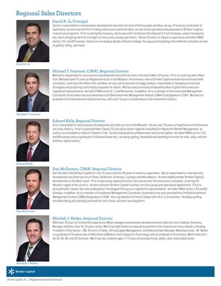 David A. Ix
Michael F. Frascone
Edward Kelly
David A. Ix, Principal
DavidisresponsiblefornewbusinessdevelopmentandclientserviceinPennsylvaniaandNewJersey.Previouslyasdirectorof
operations,heoversawthefirm'stradingandaccountadministration,aswellastheoperationaldevelopmentofBrinkerCapital’s
mutualfundprograms. Priortojoiningthecompany,DavidwaswithTheBostonSafeDeposit&TrustCompany,whereheplayeda
keyroleindesigningthefirm’sforeigncurrencyandcustodyoperations. Hehas25yearsofindustryexperienceandholdsFINRA
series7,63,and65licenses.DavidisacumlaudegraduateofBostonCollege.Heenjoysparticipatinginhischildren’sactivitiesaswell
asgolfing,skiing,andmusic.
Michael F. Frascone, CIMA®, Regional Director
MichaelisresponsiblefornewbusinessdevelopmentandclientserviceinthemetroNewYorkarea. PriortocoveringmetroNew
York,Michaelspent10yearsasRegionalDirectorintheMidwest.HispreviousrolesatBrinkerCapitalincludeinternalinvestment
consultant,coveringmetroNewYorkandNewJersey,andinvestmentstrategyanalyst,responsiblefordesigninginvestment
strategiesandpreparingcustomizedproposalsforclients. MichaelwaspreviouslyemployedbyNewEnglandSecuritiesasa
registeredrepresentative.HeholdsFINRAseries6,7,and66licenses.Inaddition,heisamemberoftheInvestmentManagement
ConsultantsAssociationandwasawardedaCertifiedInvestmentManagementAnalyst(CIMA®)designationin2004. Michaelisa
graduateofthePennsylvaniaStateUniversity,withover14yearsofexperienceintheinvestmentindustry.
Edward Kelly, Regional Director
EdisresponsiblefornewbusinessdevelopmentandclientserviceintheMidwest. Hehasover20yearsofexperienceinthefinancial
servicesindustry. PriortojoiningBrinkerCapital,EdservedasseniorregionalconsultantforGenworthWealthManagement,as
wellasvicepresidentofsalesforAtlanticTrust. EdalsoheldpositionsatNationwideandCurianCapital. HeholdsFINRAseries7,63
and66licensesandisagraduateofVillanovaUniversity. Heenjoysgolfing,basketballandspendingtimewithhiswife,Jody,andtwo
children,SophiaandEd.
Dan McGovern, CIMA®, Regional Director
DanhasbeenwithBrinkerCapitalforover15yearsandhas18yearsofindustryexperience. Danisresponsiblefornewbusiness
developmentandclientserviceinTexas,Oklahoma,Arkansas,LouisianaandNewMexico. HealsohelpedpioneerBrinkerCapital’s
developmentontheWestCoast. Priortobecomingregionaldirector,Danwasaninternalinvestmentconsultant,coveringthe
Westernregionofthecountry. HealsoworkedinBrinkerCapital’sadvisorservicesgroupandoperationsdepartment. Priorto
joiningBrinkerCapital,DanwasemployedbyTheVanguardGroupasaregisteredrepresentative. HeholdsFINRAseries7,63and65
licenses.Inaddition,heisamemberofInvestmentManagementConsultantsAssociationandwasawardedtheCertifiedInvestment
ManagementAnalyst(CIMA)designationin2006. HeisagraduateofUrsinusCollegewithaB.A.inEconomics. Heenjoysgolfing,
mountainbikingandspendingtimewithhiswife,Rose,andtheirtwodaughters.
Mitchell J. Mellen, Regional Director
Withover25yearsofinvestmentexperience,MitchmanagesnewbusinessdevelopmentandclientserviceinIndiana,Kentucky,
MichiganandOhio.Overhis25yearcareer,Mitchhasheldnumerousexecutivepositionsinthefinancialservicesindustryincluding
PresidentofDistribution,ING,DirectorofSales, StrongCapitalManagement,andNationalSalesManager,MainstayFunds. Mr.Mellen
isagraduateoftheUniversityofWisconsinatMadisonwithadegreeinPsychologywithanemphasisinEconomics.Mitchholdsthe7,
24,63,65,66,and201licenses. Mitchhasfourchildrenages11-17andisanavidsportsfan,golfer,skierandoutdoorsman.
Brinker Capital, Inc., a Registered Investment Advisor.
Regional Sales Directors
Dan McGovern
Mitchell J. Mellen
 