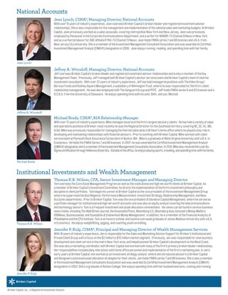 Jean Lynch, CIMA®, Managing Director, National Accounts
Withover15yearsofindustryexperience,JeanoverseesBrinkerCapital’sbroker/dealerandregisteredinvestmentadvisor
relationships.Sheisalsoresponsibleforthemanagementandimplementationofthenationalsalesandmarketingbudgets.AtBrinker
Capital,Jeanpreviouslyworkedasasalesassociate,coveringmetropolitanNewYorkandNewJersey.Jeanwaspreviously
employedbyPanasonicintheCorporateCommunicationsDepartment,andawriterforWWOR-TVChannel9NewsinNewYork
andasawriter/producerforABCaffiliateKTNV-TVChannel13News.JeanholdsFINRAseries7and66licensesandaB.A.from
NewJerseyCityUniversity.SheisamemberoftheInvestmentManagementConsultantAssociationandwasawardeditsCertified
InvestmentManagementAnalyst(CIMA®)designationin2008. Jeanenjoysrunning,reading,andspendingtimewithherfamily.
Jeffrey A. Wirosloff, Managing Director, National Accounts
JeffoverseesBrinkerCapital’sbroker/dealerandregisteredinvestmentadvisorrelationshipsandisalsoamemberoftheKey
ManagementTeam. Previously,JeffmanagedbothBrinkerCapital’sadvisorservicesteamandBrinkerCapital’steamofinternal
investmentconsultants. Withover22yearsofindustryexperience,JeffhasheldmanagerialpositionswithTheKillenGroup/
BerwynFundsandRodneySquareManagement,asubsidiaryofWilmingtonTrust,wherehewasresponsibleforthefirm’sclient
relationshipmanagement. HewasalsoemployedwithTheVanguardGroupandPFPC. JeffholdsFINRAseries6and63licensesanda
B.S.B.A.fromtheUniversityofDelaware. Heenjoysspendingtimewithhiswife,Beth,andson,Mitchell.
Michael Brady, CIMA®, RIA Relationship Manager
Withover12yearsofindustryexperience,Mikemanagesseveralofthefirm’slargestadvisoryclients. Hehasheldavarietyofsales
andoperationspositionsatBrinker,mostrecentlyhewastheRegionalDirectorfortheSoutheastterritorycoveringNC,SC,AL,MS,
&GA.MikewaspreviouslyresponsibleformanagingtheinternalsalesdeskinBrinker’shomeofficewhereheplayedakeyrolein
developingandmaintainingrelationshipswithfinancialadvisors. PriortoworkingwithBrinkerCapital,Mikeworkedwithclient
serviceteamatPlymouthRockAssuranceCorporationinBoston,MA. MikeisagraduateofWestVirginiaUniversitywithaB.A.in
Economics. HeholdstheFINRASeries7and66licenses.In2007,hewasawardedtheCertifiedInvestmentManagementAnalyst
(CIMA®)designationandisamemberoftheInvestmentManagementConsultantsAssociation.In2010,MikealsoreceivedtheLeanSix
SigmacertificationthroughVillanovaUniversity. Outsideoftheoffice,heenjoysplayingsports,traveling,andspendingtimewithhisfamily.
Thomas K.R. Wilson, CFA, Senior Investment Manager and Managing Director
TomoverseestheCoreAssetManagementProgramaswellastheinstitutionalandhighnetworthclientsatBrinkerCapital.As
amemberofBrinkerCapital’sInvestmentCommittee,hedirectstheimplementationofthefirm’sinvestmentphilosophyand
disciplineinclientportfolios. TombeganhiscareeratBrinkerCapitalasthevicepresidentoftheInvestmentManagementGroup
wherehesupervisedtheDueDiligence,PerformanceMeasurement,InvestmentStrategy,RelationshipManagement,andNew
Accountsdepartments. PriortoBrinkerCapital,TomwasthevicepresidentofDavidsonCapitalManagement,whereheservedas
aportfoliomanagerforinstitutionalandhighnetworthaccountsandwasalsoanequityanalystcoveringthetelecommunications
andtechnologysectors.Tomisafrequentinvestmentandassetallocationcommentator. Hisviewscanbefoundinvariousbusiness
newsmedia,includingTheWallStreetJournal,theAssociatedPress,BloombergU.S.,BloombergAsia,Comcast’sMoneyMatters,
FOXNews,Businessweek,andFoundation&EndowmentMoneyManagement. Inaddition,heisamemberoftheFinancialAnalystsof
PhiladelphiaandtheCFAInstitute.TomisanhonorsscholarandsummacumlaudegraduateofJamesMadisonUniversitywithaB.A.
inEconomics. Heenjoysweightlifting,jogging,andcoachingyouthwrestling.
Jennifer P. Kulp, CIMA®, Principal and Managing Director of Wealth Management Services
With18yearsofindustryexperience,JenisresponsiblefortheSalesandMarketingAdvisorSupportforBrinker’sInstitutionaland
PrivateClientGroupwithafocusonthe$2millionto$10millionmarketsegment. Previously,Jenwasresponsiblefornewbusiness
developmentandclientserviceinthemetroNewYorkarea,andhelpedpioneerBrinkerCapital’sdevelopmentontheWestCoast.
ShewasalsoamarketingcoordinatorwithBrinkerCapitalandworkedwithmanyofthefirm’sprimarybroker/dealerrelationships.
Herresponsibilitiesincludeddailyinteractionwithhomeofficepersonnelandimplementationofthefirm’smarketingplan.InJen’s
earlyyearsatBrinkerCapital,sheworkedasaninvestmentstrategyanalyst,wheresheintroducedadvisorstoBrinkerCapital
anddesignedcustomizedassetallocationstrategiesfortheirclients.JenholdsFINRAseries7and66licenses.Sheisalsoamember
oftheInvestmentManagementConsultantsAssociationandwasawardeditsCertifiedInvestmentManagementAnalyst(CIMA®)
designationin2003.SheisagraduateofBostonCollege.Sheenjoysspendingtimewithherhusbandandsons,cookingandrunning.
Jean Lynch
Jeffrey A. Wirosloff
Thomas K.R. Wilson
Jennifer P. Kulp
Brinker Capital, Inc., a Registered Investment Advisor.
National Accounts
Institutional Investments and Wealth Management
Michael Brady
 