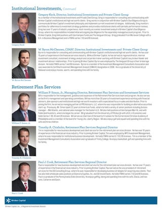 W. Byron McClennen, CIMA®, Director, Institutional Investments and Private Client Group
ByronisresponsibleforconsultingandcommunicatingwithBrinkerCapital’sinstitutionalandhighnetworthclients. Hehasover
15yearsofexperienceinthefinancialservicesindustry.WhileatBrinkerCapital,hehasservedasregionaldirector,internal
investmentconsultant,investmentstrategyanalystandcorporatetrainerworkingwithBrinkerCapital’skeybroker/dealerand
investmentadvisorrelationships. PriortojoiningBrinkerCapital,ByronwasemployedbyTheVanguardGroupintheirbrokerage
division. HeholdsFINRAseries7and66licenses. ByronisamemberoftheInvestmentManagementConsultantsAssociationand
wasawardeditsCertifiedInvestmentManagementAnalyst(CIMA®)designationin2008. HeisagraduateoftheUniversityof
Delawareandenjoysmovies,sports,andspendingtimewithhisfamily.
William P. Simon, Jr., Managing Director, Retirement Plan Services and Investment Services
Billisresponsibleforthemanagement,guidanceandexpansionoftheRetirementPlanServicesteamandprogram.Healsoserves
onthefirm’smanagementandoperatingcommittees.Billhasmorethan30yearsofinvestmentexperienceworkingwithfinancial
advisors,plansponsorsandinstitutionalandhighnetworthinvestorswithaspecializedfocusinsalesanddistribution.Priorto
joiningthefirm,heservedasmanagingpartneratPPBAdvisors,LLC.wherehewasresponsibleforbuildinganalternativesecurities
start-up. Previously,Mr.Simonspent22yearsatAmericanFunds,whereheheldavarietyofseniorpositionsincludingdivision
manager–MidAtlantic,andnationalsalesmanagerfortheEasternU.S. BillalsoheldpositionsatVanKampenMerritt,andwith
FederatedInvestors,wherehebeganhiscareer. BillgraduatedfromtheUniversityofPittsburghwithaB.A.inEconomicsand
holdsSeries7,65,63and26licenses. BillservesaschairmanoftheboardoftrusteesfortheCornerstoneChristianAcademyof
PhiladelphiaandisamemberoftheboardforYoungLife,LibertyRegion. Billalsoenjoysgolfandsquashandspendingtimewithhis
wifeandthreechildren.
Timothy A. Chisholm, Retirement Plan Services Regional Director
Timisresponsiblefornewbusinessdevelopmentandclientservicefortheretirementplanservicesdivision. Hehasover10years
ofexperienceinthefinancialservicesindustry.PriortojoiningBrinkerCapital,TimwasemployedbyMFSInvestmentManagement,
wherehewasresponsibleforinstitutionalbusinessdevelopment. HeholdsFINRAseries6,7,63,65licenses. Timisamemberofthe
InvestmentManagementConsultantsAssociationandagraduateofTrinityCollege.Heenjoysbasketball,golfandspendingtimewith
hisfamily.
Paul J. Cook, Retirement Plan Services Regional Director
Paulisresponsiblefornewbusinessdevelopmentandclientservicefortheretirementplanservicesdivision. Hehasover17years
ofexperienceinthefinancialservicesindustry.PriortojoiningBrinkerCapital,Paulservedasthevicepresidentofretirement
servicesfortheUSIConsultingGroup,wherehewasresponsiblefordevelopingbusinessstrategiesforacquiringnewclients. Paul
hasalsoheldwholesalesalespositionsatStancorpEquities,Inc.andSEIInvestments.HeholdsFINRAseries7,63and65licenses.
PaulisagraduateofthePennsylvaniaStateUniversity.Heenjoysgolfing,bikingandspendingtimewithhiswife,Stacia,andtwo
sons,CameronandGavin.
W. Byron McClennen
William P. Simon, Jr.
Timothy A. Chisholm
Paul J. Cook
Brinker Capital, Inc., a Registered Investment Advisor.
Institutional Investments, Continued
Retirement Plan Services
Gregory Keck
Gregory Keck, Director, Institutional Investments and Private Client Group
AsamemberoftheInstitutionalInvestmentsandPrivateClientGroup,Gregisresponsibleforconsultingandcommunicatingwith
BrinkerCapital’sinstitutionalandhighnetworthclients. GregworksinconjunctionwithBrinkerCapital’sDueDiligenceGroupto
communicateBrinkerCapital’sinvestmentphilosophyandimplementcurrentinvestmentstrategies. Additionally,Gregmonitors
portfoliosforadherencetoinvestmentstrategyguidelinesandprovidesinstitutionalclientswithperiodicperformancereviews.
Greghasover17yearsofindustryexperience,mostrecentlyasaseniorinvestmentanalystinBrinkerCapital’sDueDiligence
Group,wherehisresponsibilitiesincludedinitialandongoingduediligencefortheseparatelymanagedaccountprogram. Priorto
BrinkerCapital,GregheldpositionswithVanKampenFundsandTheVanguardGroup. GreggraduatedfromMoravianCollegewitha
B.A.inBusinessManagementandisFINRAseries7,63and65licensed.
 