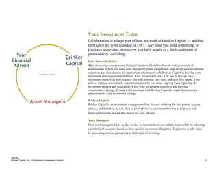 184195
Brinker Capital, Inc., a Registered Investment Advisor 3
Your Investment Team
Collaboration is a large part of how we work at Brinker Capital — and has
been since we were founded in 1987. Any time you need something, or
you have a question or concern, you have access to a dedicated team of
professionals, including:
Your financial advisor
After discussing your personal financial situation, Donald will work with your team of
professionals to help you meet your investment goals. Donald will help define your investment
objectives and then discuss the appropriate information with Brinker Capital to develop your
investment strategy recommendation. Your advisor will meet with you to discuss your
investment strategy as well as assist you with meeting your asset and cash flow needs. Your
advisor will also be available to communicate with you on an ongoing basis regarding the
investment process and your goals. When your investment objectives and personal
circumstances change, Donald will coordinate with Brinker Capital to make the necessary
adjustments to your investment strategy.
Brinker Capital
Brinker Capital is an investment management firm focused on being the best partner to your
advisor, and therefore, to you. Just as your advisor is your trusted source to help you with
financial decisions, we are that source for your advisor.
Asset Managers
Your asset managers focus on day-to-day investment decisions and are responsible for selecting
a portfolio of securities based on their specific investment discipline. They strive to add value
by generating returns appropriate to their style of investing.
Valued Client
 